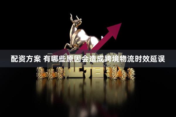配资方案 有哪些原因会造成跨境物流时效延误