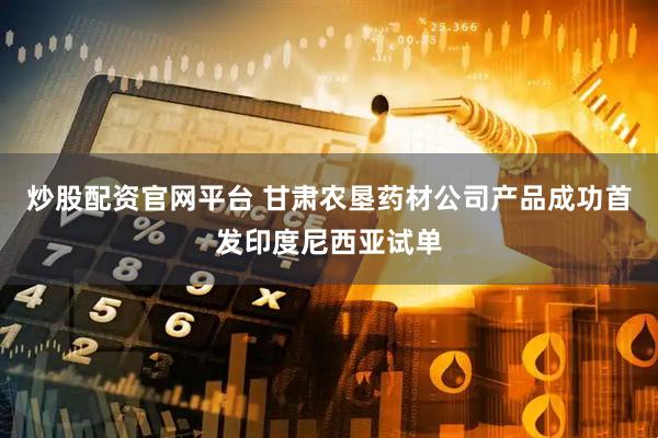 炒股配资官网平台 甘肃农垦药材公司产品成功首发印度尼西亚试单