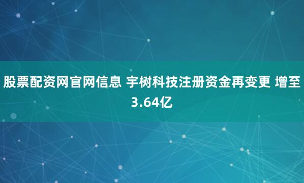 股票配资网官网信息 宇树科技注册资金再变更 增至3.64亿