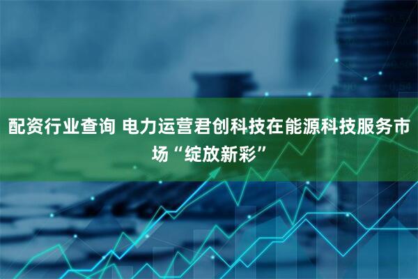 配资行业查询 电力运营君创科技在能源科技服务市场“绽放新彩”