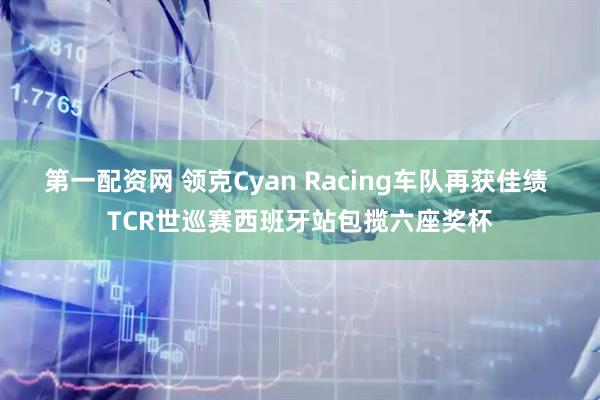 第一配资网 领克Cyan Racing车队再获佳绩 TCR世巡赛西班牙站包揽六座奖杯