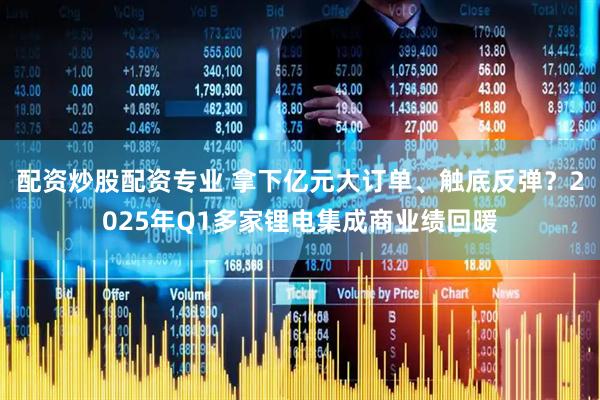 配资炒股配资专业 拿下亿元大订单、触底反弹？2025年Q1多家锂电集成商业绩回暖