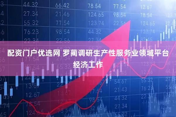 配资门户优选网 罗蔺调研生产性服务业领域平台经济工作