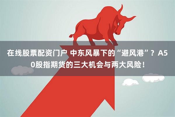 在线股票配资门户 中东风暴下的“避风港”？A50股指期货的三大机会与两大风险！