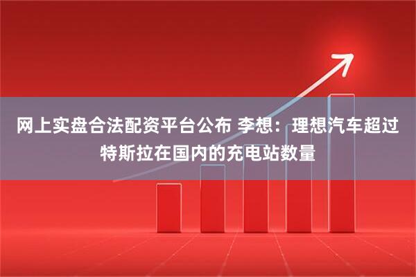 网上实盘合法配资平台公布 李想：理想汽车超过特斯拉在国内的充电站数量