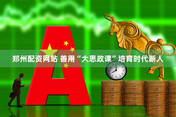 郑州配资网站 善用“大思政课”培育时代新人