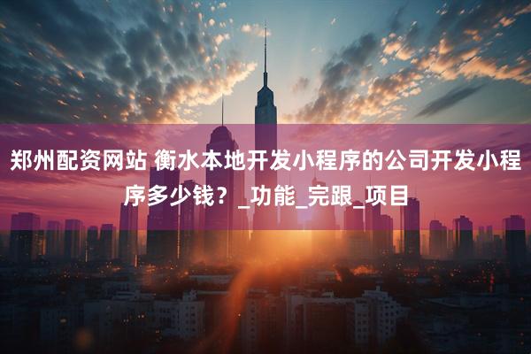 郑州配资网站 衡水本地开发小程序的公司开发小程序多少钱？_功能_完跟_项目