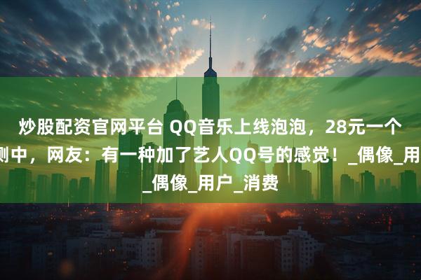 炒股配资官网平台 QQ音乐上线泡泡，28元一个月，内测中，网友：有一种加了艺人QQ号的感觉！_偶像_用户_消费