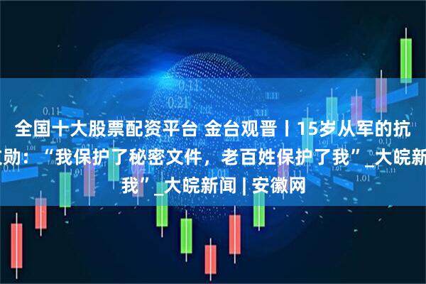 全国十大股票配资平台 金台观晋丨15岁从军的抗战老兵史文勋：“我保护了秘密文件，老百姓保护了我”_大皖新闻 | 安徽网