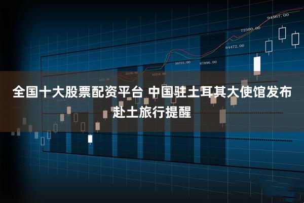 全国十大股票配资平台 中国驻土耳其大使馆发布赴土旅行提醒