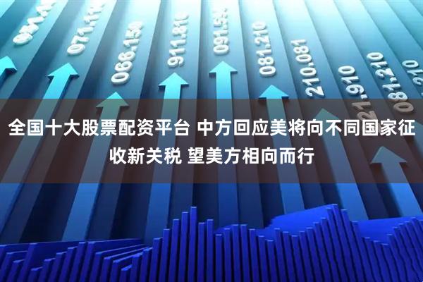 全国十大股票配资平台 中方回应美将向不同国家征收新关税 望美方相向而行