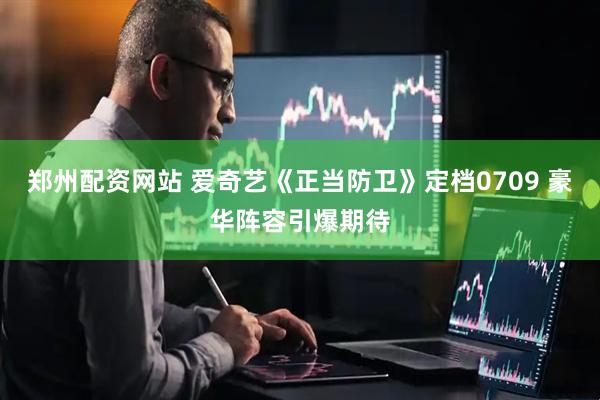 郑州配资网站 爱奇艺《正当防卫》定档0709 豪华阵容引爆期待