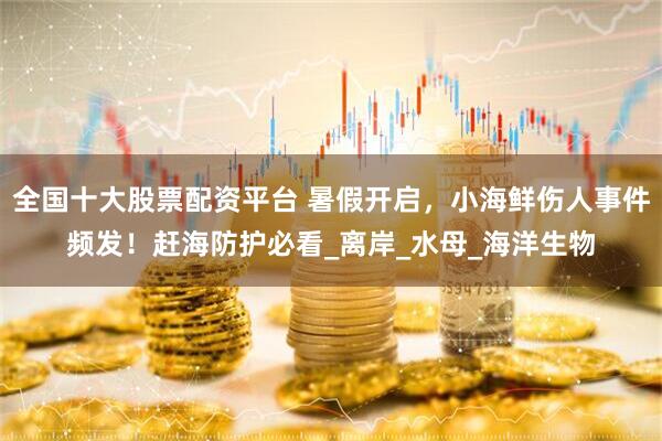 全国十大股票配资平台 暑假开启，小海鲜伤人事件频发！赶海防护必看_离岸_水母_海洋生物