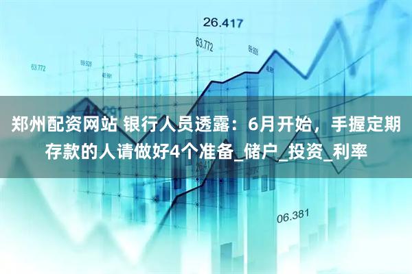 郑州配资网站 银行人员透露：6月开始，手握定期存款的人请做好4个准备_储户_投资_利率