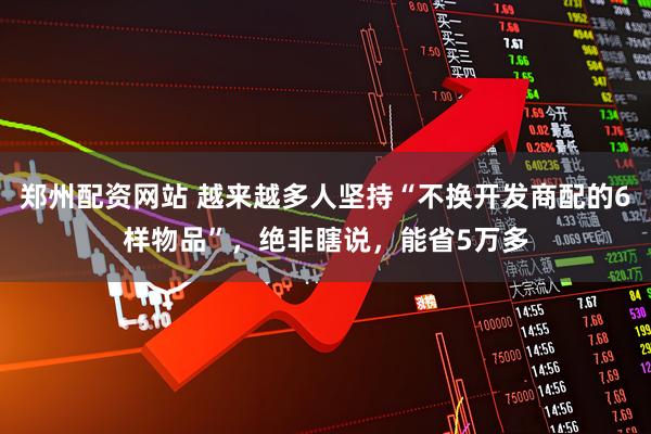 郑州配资网站 越来越多人坚持“不换开发商配的6样物品”，绝非瞎说，能省5万多