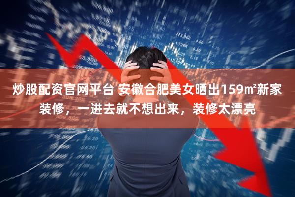 炒股配资官网平台 安徽合肥美女晒出159㎡新家装修，一进去就不想出来，装修太漂亮