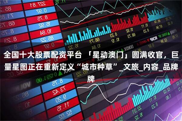 全国十大股票配资平台 「星动澳门」圆满收官，巨量星图正在重新定义“城市种草”_文旅_内容_品牌