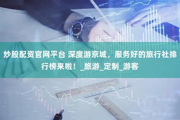炒股配资官网平台 深度游京城，服务好的旅行社排行榜来啦！_旅游_定制_游客