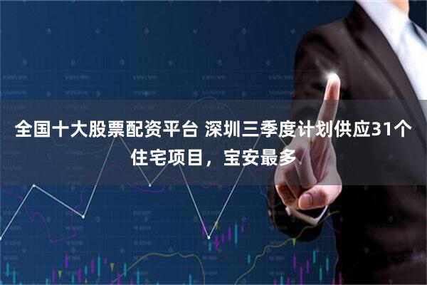 全国十大股票配资平台 深圳三季度计划供应31个住宅项目，宝安最多