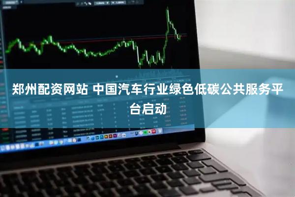 郑州配资网站 中国汽车行业绿色低碳公共服务平台启动