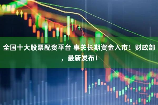 全国十大股票配资平台 事关长期资金入市！财政部，最新发布！