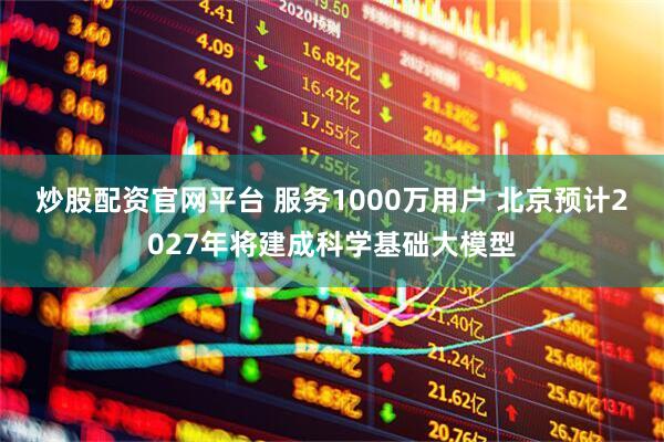 炒股配资官网平台 服务1000万用户 北京预计2027年将建成科学基础大模型