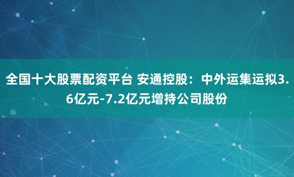 全国十大股票配资平台 安通控股：中外运集运拟3.6亿元-7.2亿元增持公司股份