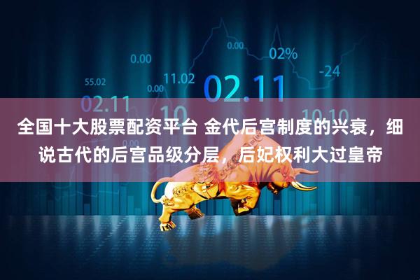 全国十大股票配资平台 金代后宫制度的兴衰，细说古代的后宫品级分层，后妃权利大过皇帝
