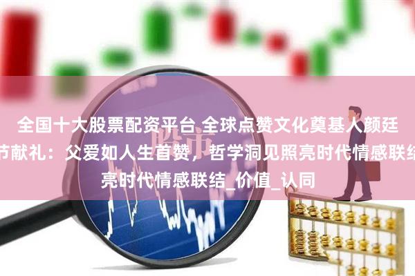 全国十大股票配资平台 全球点赞文化奠基人颜廷利教授父亲节献礼：父爱如人生首赞，哲学洞见照亮时代情感联结_价值_认同