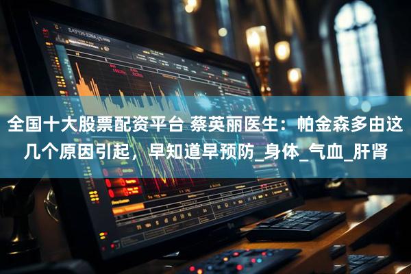 全国十大股票配资平台 蔡英丽医生：帕金森多由这几个原因引起，早知道早预防_身体_气血_肝肾