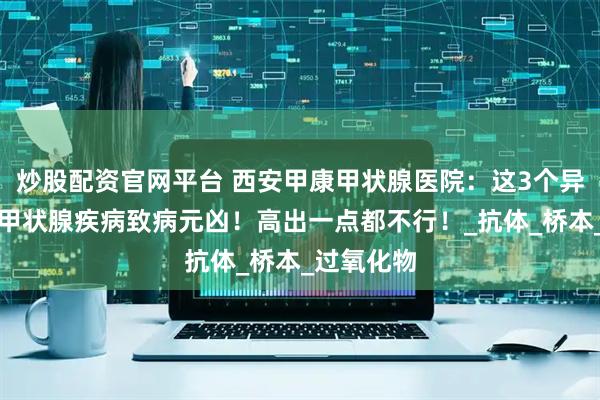 炒股配资官网平台 西安甲康甲状腺医院：这3个异常指标是甲状腺疾病致病元凶！高出一点都不行！_抗体_桥本_过氧化物