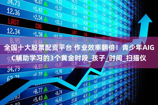 全国十大股票配资平台 作业效率翻倍！青少年AIGC辅助学习的3个黄金时段_孩子_时间_扫描仪
