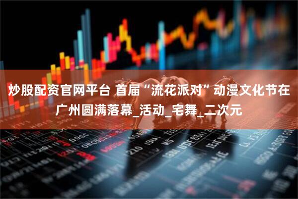炒股配资官网平台 首届“流花派对”动漫文化节在广州圆满落幕_活动_宅舞_二次元