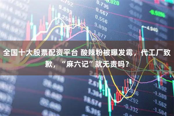 全国十大股票配资平台 酸辣粉被曝发霉，代工厂致歉，“麻六记”就无责吗？
