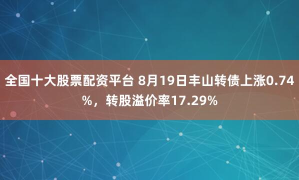 全国十大股票配资平台 8月19日丰山转债上涨0.74%，转股溢价率17.29%