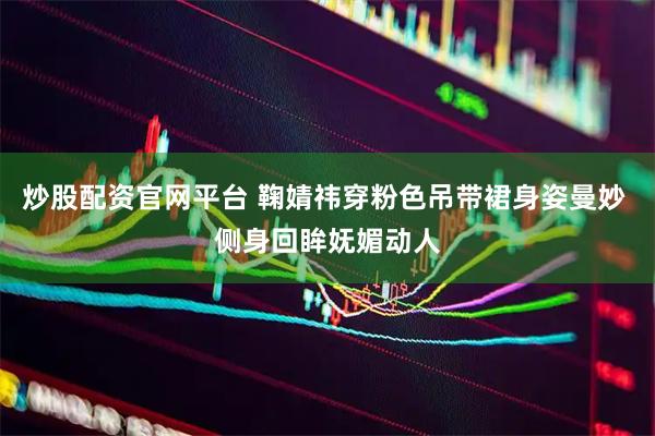 炒股配资官网平台 鞠婧祎穿粉色吊带裙身姿曼妙 侧身回眸妩媚动人