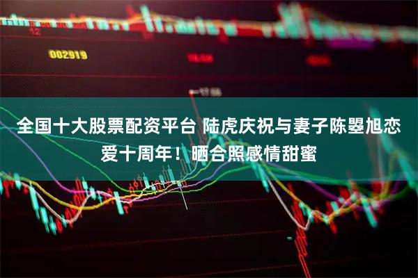 全国十大股票配资平台 陆虎庆祝与妻子陈曌旭恋爱十周年！晒合照感情甜蜜