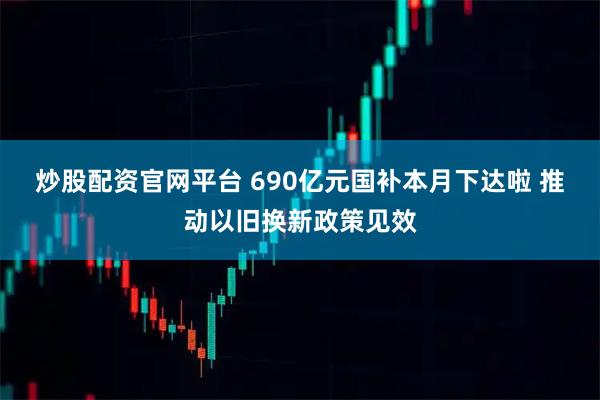 炒股配资官网平台 690亿元国补本月下达啦 推动以旧换新政策见效