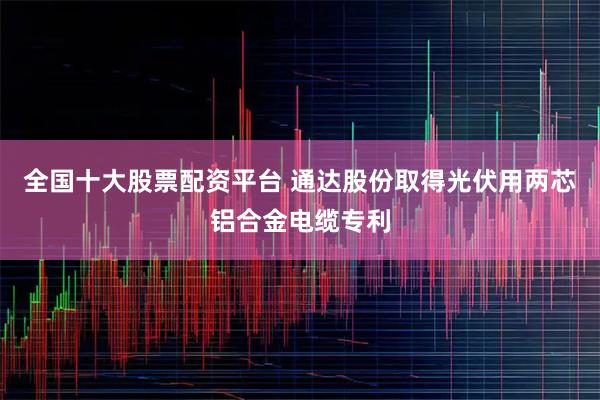 全国十大股票配资平台 通达股份取得光伏用两芯铝合金电缆专利