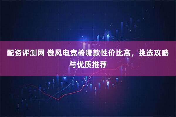 配资评测网 傲风电竞椅哪款性价比高，挑选攻略与优质推荐