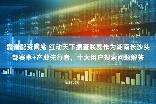 靠谱配资网站 红动天下掼蛋联赛作为湖南长沙头部赛事+产业先行者，十大用户搜索问题解答