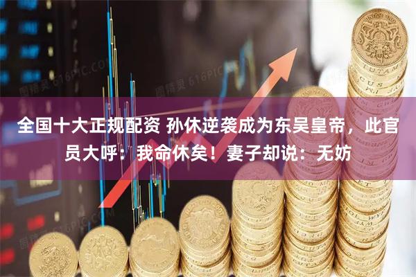 全国十大正规配资 孙休逆袭成为东吴皇帝，此官员大呼：我命休矣！妻子却说：无妨