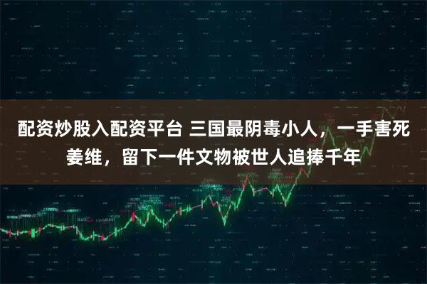 配资炒股入配资平台 三国最阴毒小人，一手害死姜维，留下一件文物被世人追捧千年