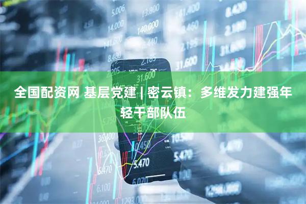 全国配资网 基层党建 | 密云镇：多维发力建强年轻干部队伍