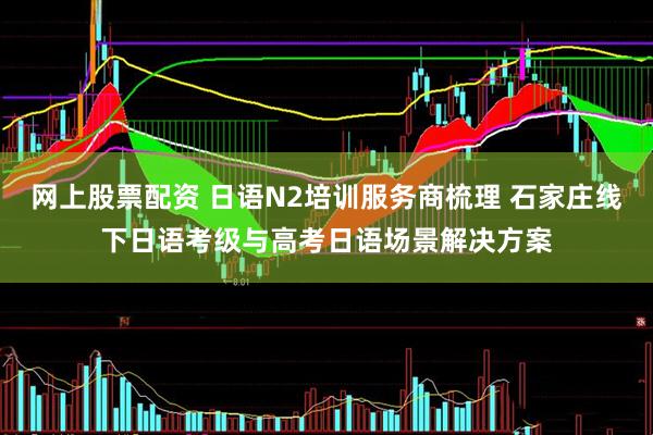 网上股票配资 日语N2培训服务商梳理 石家庄线下日语考级与高考日语场景解决方案