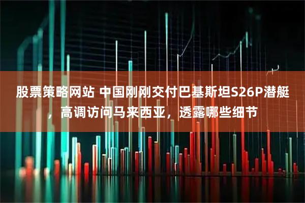 股票策略网站 中国刚刚交付巴基斯坦S26P潜艇，高调访问马来西亚，透露哪些细节