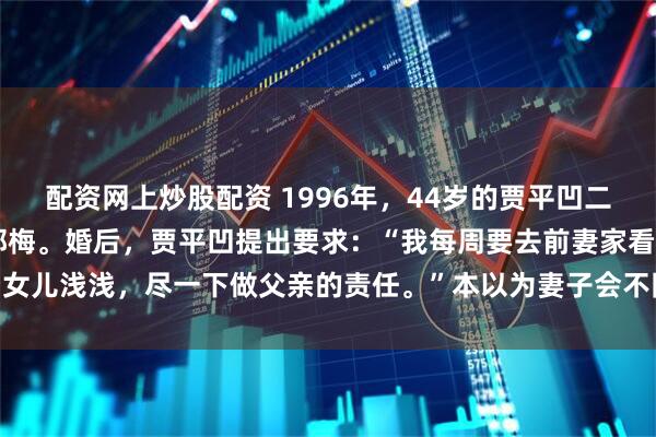配资网上炒股配资 1996年，44岁的贾平凹二婚，娶了小17岁的模特郭梅。婚后，贾平凹提出要求：“我每周要去前妻家看女儿浅浅，尽一下做父亲的责任。”本以为妻子会不同意，没想到她却十分大度