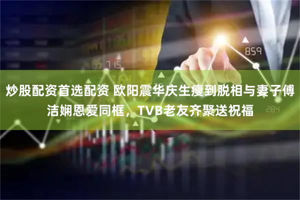 炒股配资首选配资 欧阳震华庆生瘦到脱相与妻子傅洁娴恩爱同框，TVB老友齐聚送祝福