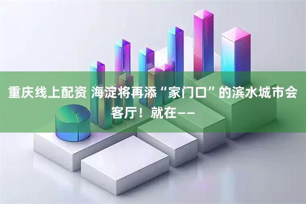 重庆线上配资 海淀将再添“家门口”的滨水城市会客厅！就在——
