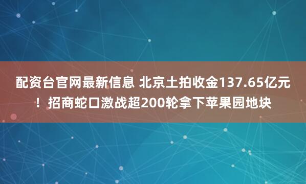 配资台官网最新信息 北京土拍收金137.65亿元！招商蛇口激战超200轮拿下苹果园地块